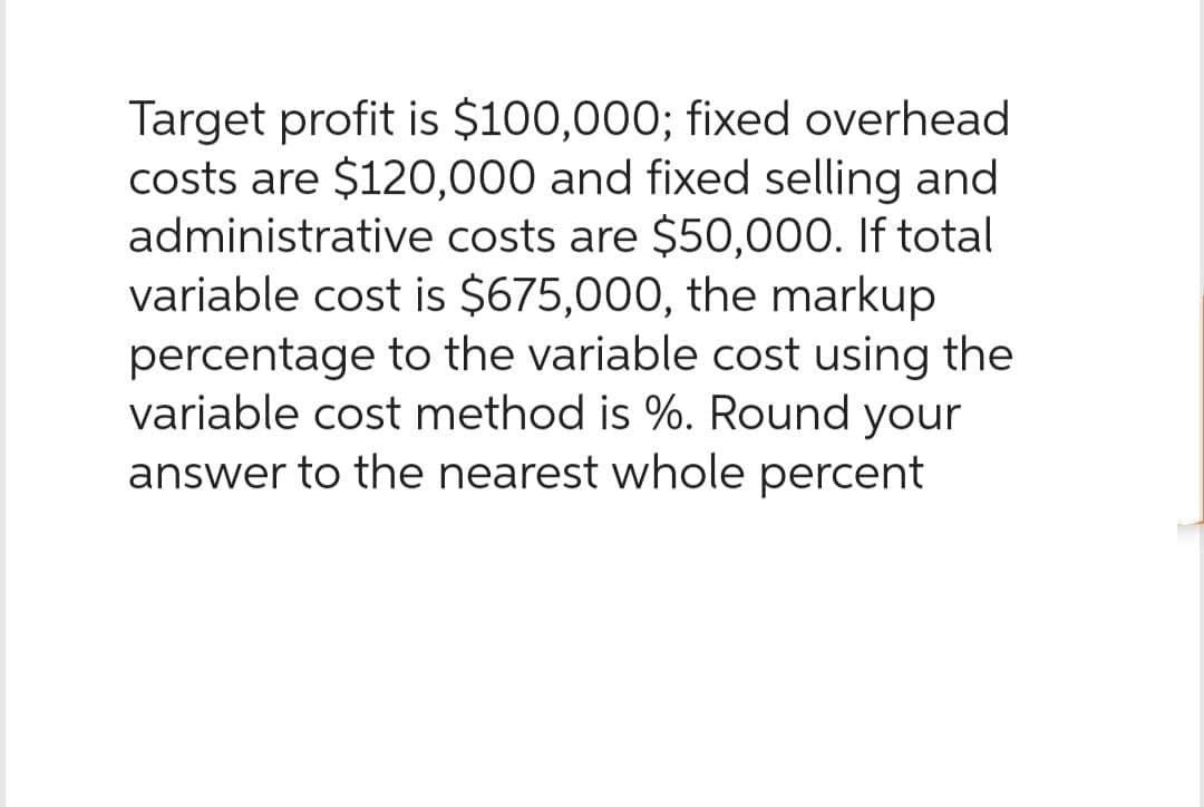 Target profit is $100,000; fixed overhead
costs are $120,000 and fixed selling and
administrative costs are $50,000. If total
variable cost is $675,000, the markup
percentage to the variable cost using the
variable cost method is %. Round your
answer to the nearest whole percent