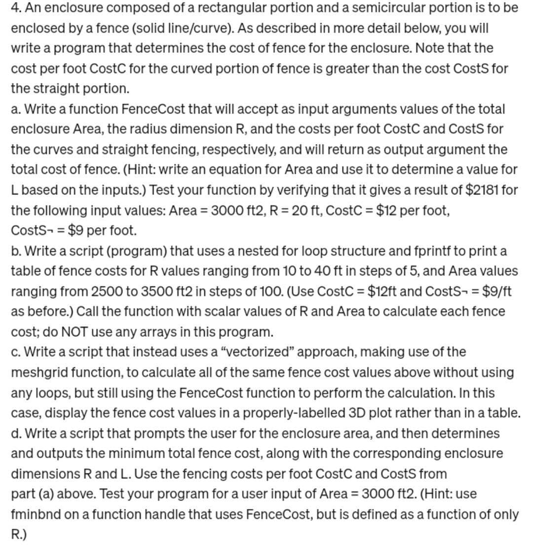 4. An enclosure composed of a rectangular portion and a semicircular portion is to be
enclosed by a fence (solid line/curve). As described in more detail below, you will
write a program that determines the cost of fence for the enclosure. Note that the
cost per foot CostC for the curved portion of fence is greater than the cost Costs for
the straight portion.
a. Write a function FenceCost that will accept as input arguments values of the total
enclosure Area, the radius dimension R, and the costs per foot CostC and Costs for
the curves and straight fencing, respectively, and will return as output argument the
total cost of fence. (Hint: write an equation for Area and use it to determine a value for
L based on the inputs.) Test your function by verifying that it gives a result of $2181 for
the following input values: Area = 3000 ft2, R = 20 ft, CostC = $12 per foot,
CostS- = $9 per foot.
b. Write a script (program) that uses a nested for loop structure and fprintf to print a
table of fence costs for R values ranging from 10 to 40 ft in steps of 5, and Area values
ranging from 2500 to 3500 ft2 in steps of 100. (Use CostC = $12ft and CostS- = $9/ft
as before.) Call the function with scalar values of R and Area to calculate each fence
cost; do NOT use any arrays in this program.
c. Write a script that instead uses a "vectorized" approach, making use of the
meshgrid function, to calculate all of the same fence cost values above without using
any loops, but still using the FenceCost function to perform the calculation. In this
case, display the fence cost values in a properly-labelled 3D plot rather than in a table.
d. Write a script that prompts the user for the enclosure area, and then determines
and outputs the minimum total fence cost, along with the corresponding enclosure
dimensions R and L. Use the fencing costs per foot CostC and Costs from
part (a) above. Test your program for a user input of Area = 3000 ft2. (Hint: use
fminbnd on a function handle that uses FenceCost, but is defined as a function of only
R.)