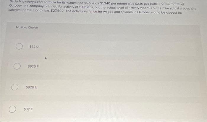 Bade Midwifery's cost formula for its wages and salaries is $1,340 per month plus $230 per birth. For the month of
October, the company planned for activity of 114 births, but the actual level of activity was 110 births. The actual wages and
salaries for the month was $27.592. The activity variance for wages and salaries in October would be closest to:
Multiple Choice
$32 U
$920 F
$920 U
$32 F