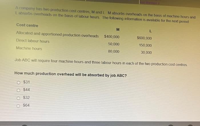 A company has two production cost centres, M and L M absorbs overheads on the basis of machine hours and
Labsorbs overheads on the basis of labour hours. The following information is available for the next period
Cost centre
Allocated and apportioned production overheads $400,000
Direct labour hours
50,000
Machine hours
80,000
M
L
How much production overhead will be absorbed by job ABC?
O $31
O $44
$32
$64
$600,000
150,000
30,000
Job ABC will require four machine hours and three labour hours in each of the two production cost centres.