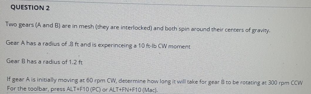 QUESTION 2
Two gears (A and B) are in mesh (they are interlocked) and both spin around their centers of gravity.
Gear A has a radius of .8 ft and is experinceing a 10 ft-lb CW moment
Gear B has a radius of 1.2 ft
If
A is initially moving at 60 rpm CW, determine how long it will take for gear B to be rotating at 300 rpm CCW
gear
For the toolbar, press ALT+F10 (PC) or ALT+FN+F10 (Mac).
