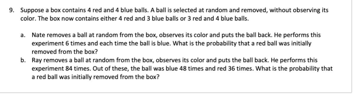 9. Suppose a box contains 4 red and 4 blue balls. A ball is selected at random and removed, without observing its
color. The box now contains either 4 red and 3 blue balls or 3 red and 4 blue balls.
a. Nate removes a ball at random from the box, observes its color and puts the ball back. He performs this
experiment 6 times and each time the ball is blue. What is the probability that a red ball was initially
removed from the box?
b. Ray removes a ball at random from the box, observes its color and puts the ball back. He performs this
experiment 84 times. Out of these, the ball was blue 48 times and red 36 times. What is the probability that
a red ball was initially removed from the box?
