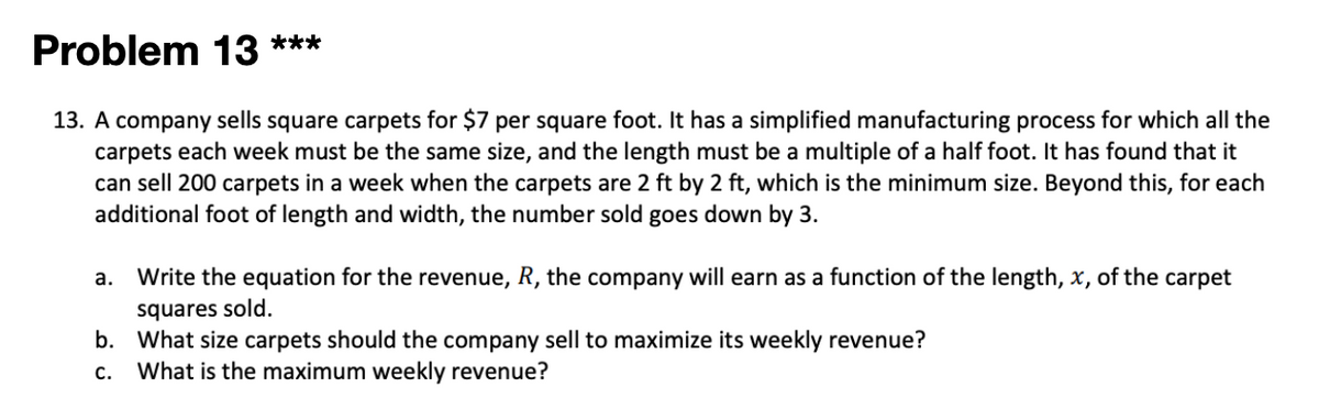 Problem 13 ***
13. A company sells square carpets for $7 per square foot. It has a simplified manufacturing process for which all the
carpets each week must be the same size, and the length must be a multiple of a half foot. It has found that it
can sell 200 carpets in a week when the carpets are 2 ft by 2 ft, which is the minimum size. Beyond this, for each
additional foot of length and width, the number sold goes down by 3.
a. Write the equation for the revenue, R, the company will earn as a function of the length, x, of the carpet
squares sold.
b. What size carpets should the company sell to maximize its weekly revenue?
What is the maximum weekly revenue?
c.
