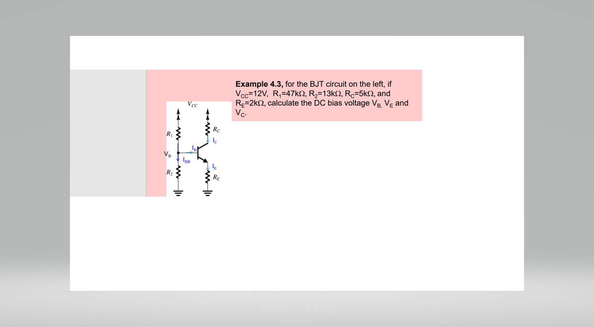 R₁
VB
R₂
Vcc
IBB
Rc
E
RE
Example 4.3, for the BJT circuit on the left, if
Vcc=12V, R₁=47kº, R₂=13kº, Rc=5kn, and
RE=2k, calculate the DC bias voltage VB, VE and
Vc.