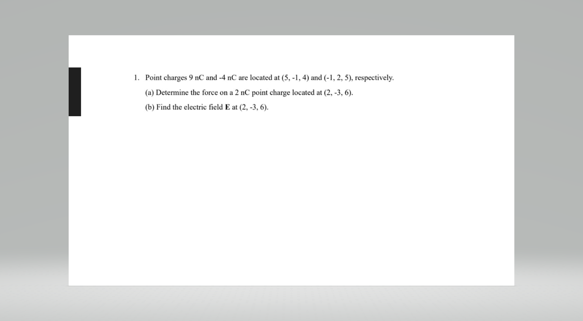 1. Point charges 9 nC and -4 nC are located at (5, -1, 4) and (-1, 2, 5), respectively.
(a) Determine the force on a 2 nC point charge located at (2, -3, 6).
(b) Find the electric field E at (2, -3, 6).