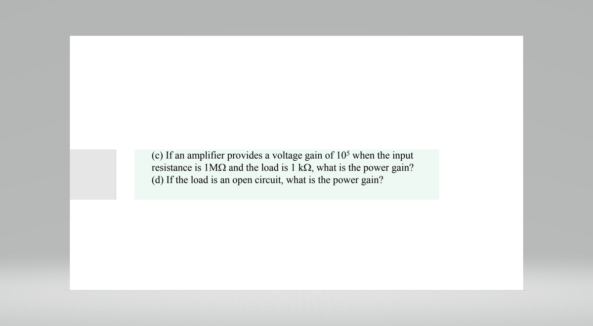 (c) If an amplifier provides a voltage gain of 105 when the input
resistance is 1MQ and the load is 1 k, what is the power gain?
(d) If the load is an open circuit, what is the power gain?