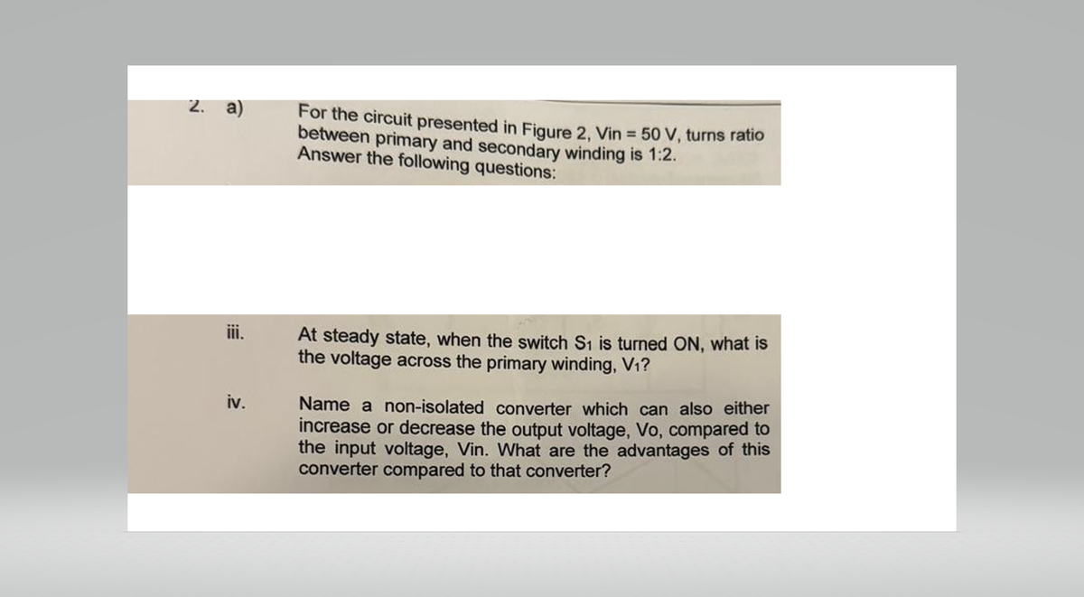 2. a)
For the circuit presented in Figure 2, Vin = 50 V, turns ratio
between primary and secondary winding is 1:2.
Answer the following questions:
iii.
iv.
At steady state, when the switch S1 is turned ON, what is
the voltage across the primary winding, V1?
Name a non-isolated converter which can also either
increase or decrease the output voltage, Vo, compared to
the input voltage, Vin. What are the advantages of this
converter compared to that converter?