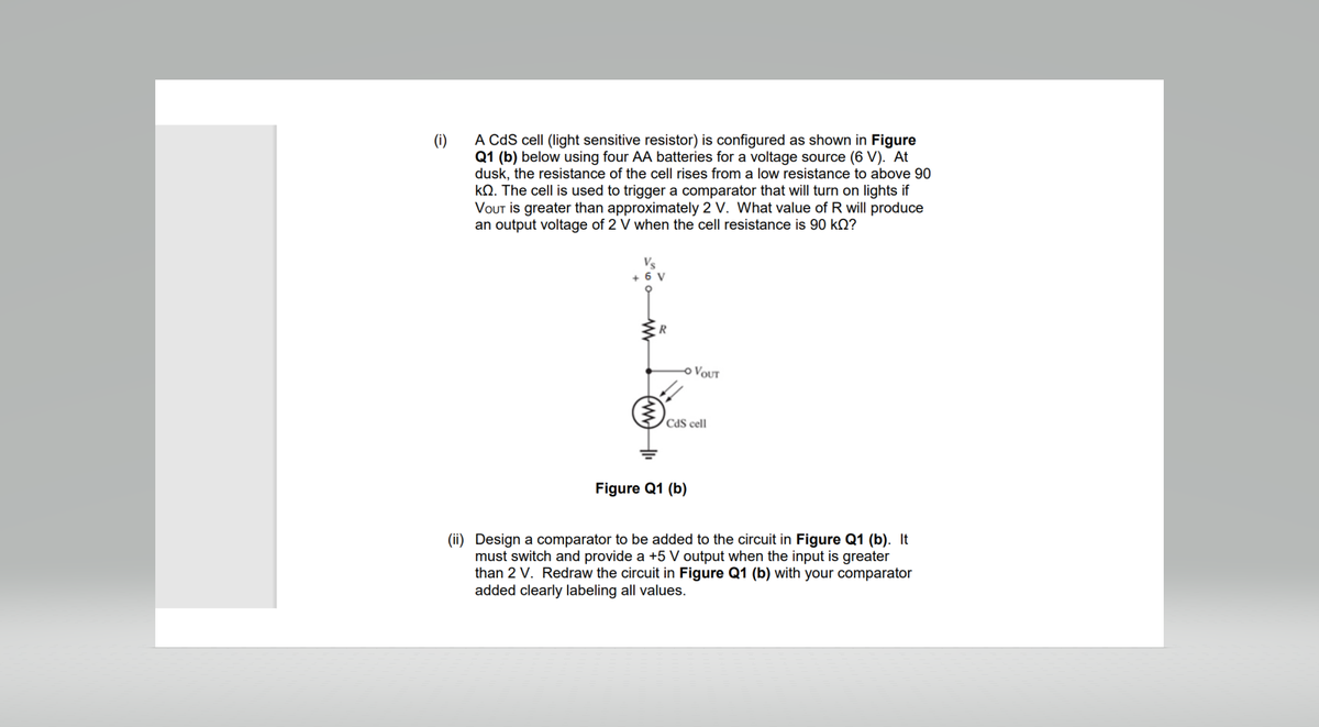 (i)
A CdS cell (light sensitive resistor) is configured as shown in Figure
Q1 (b) below using four AA batteries for a voltage source (6 V). At
dusk, the resistance of the cell rises from a low resistance to above 90
kQ. The cell is used to trigger a comparator that will turn on lights if
VOUT is greater than approximately 2 V. What value of R will produce
an output voltage of 2 V when the cell resistance is 90 kQ?
+ 6 V
R
-O VOUT
CdS cell
Figure Q1 (b)
(ii) Design a comparator to be added to the circuit in Figure Q1 (b). It
must switch and provide a +5 V output when the input is greater
than 2 V. Redraw the circuit in Figure Q1 (b) with your comparator
added clearly labeling all values.