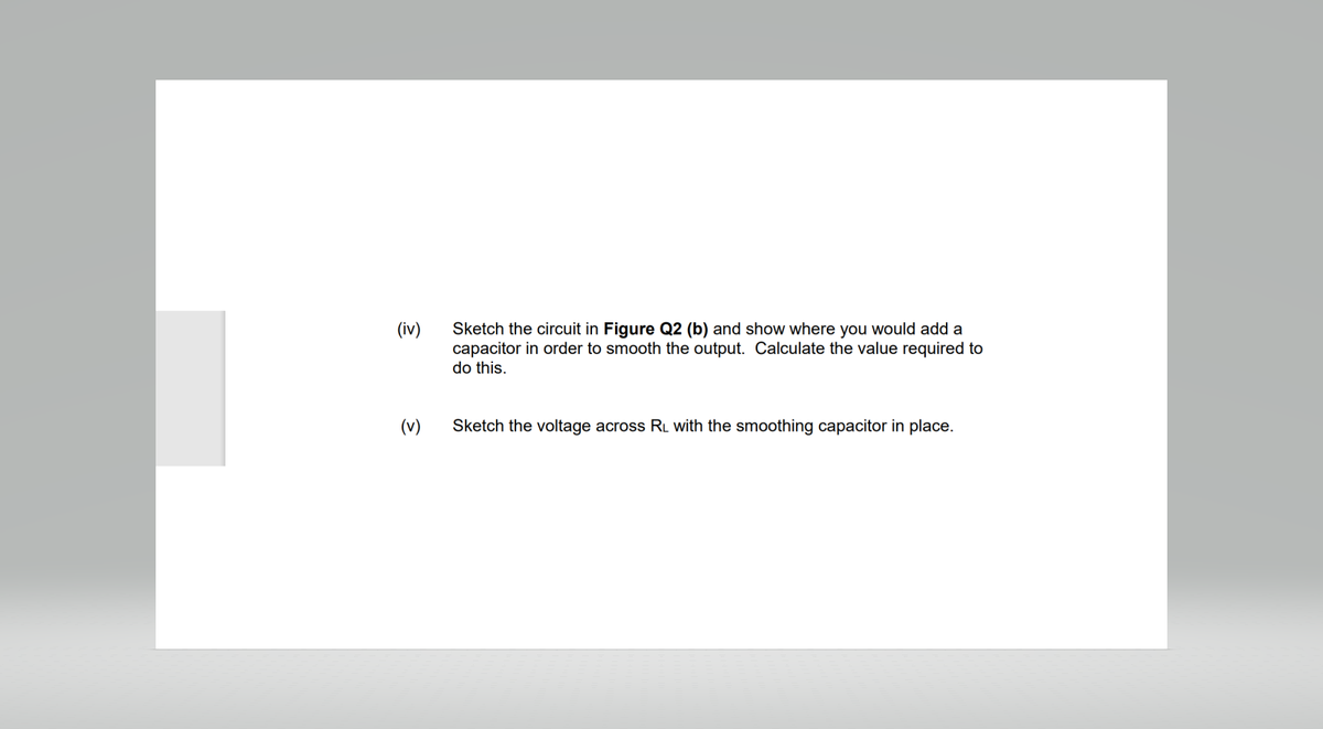 (iv)
(v)
Sketch the circuit in Figure Q2 (b) and show where you would add a
capacitor in order to smooth the output. Calculate the value required to
do this.
Sketch the voltage across RL with the smoothing capacitor in place.