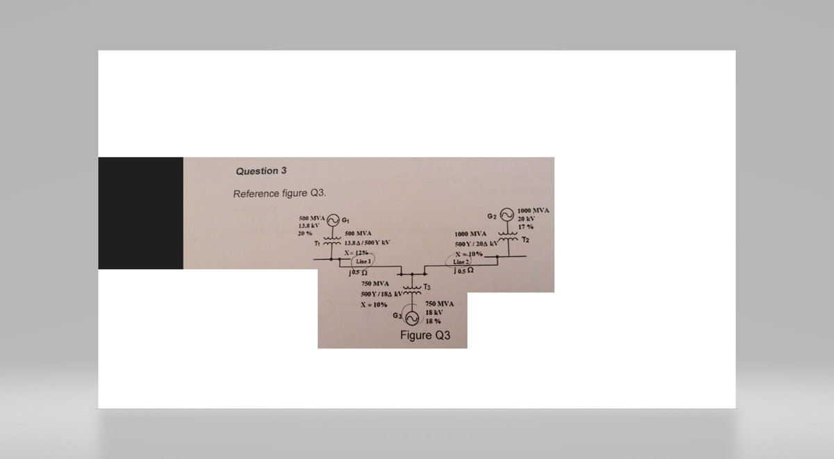 Question 3
Reference figure Q3.
500 MVA
13.8 kV
20 %
T1
whe
G₁
500 MVA
13.8A/500 Y KV
X=12%
Line 1,
jos
750 MVA
500 Y/18A kymm
X = 10%
T3
G3
750 MVA
18 kV
18%
Figure Q3
X=10%
Line 2.
jos Ω
G2
1000 MVA
500 Y/20A KV
ww
1000 MVA
20 kV
17%
T2