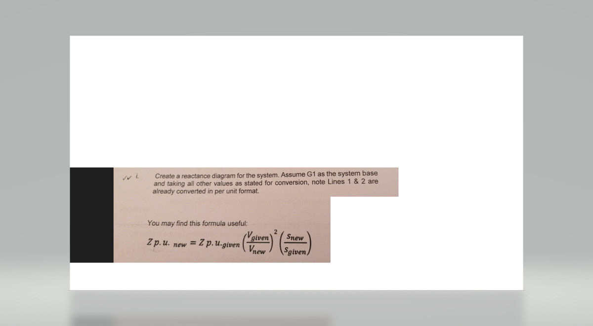 Create a reactance diagram for the system. Assume G1 as the system base
and taking all other values as stated for conversion, note Lines 1 & 2 are
already converted in per unit format.
You may find this formula useful:
Zp. u. new = Z p.u.given
given
Vnew
2
Snew
Sgiven)