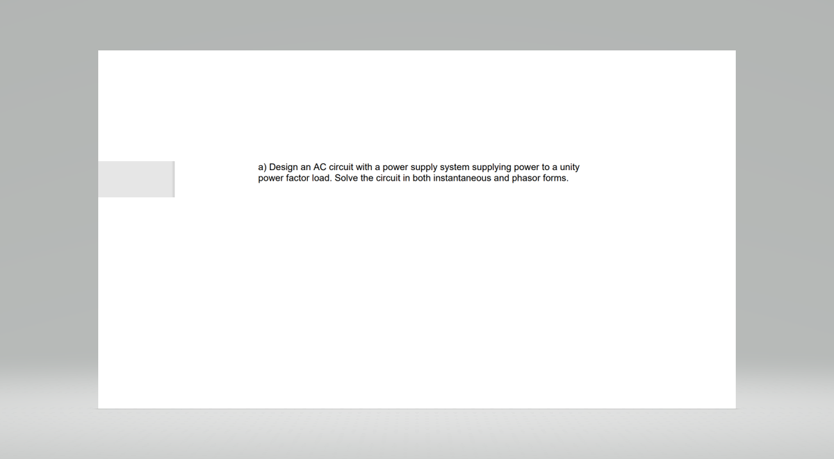 a) Design an AC circuit with a power supply system supplying power to a unity
power factor load. Solve the circuit in both instantaneous and phasor forms.