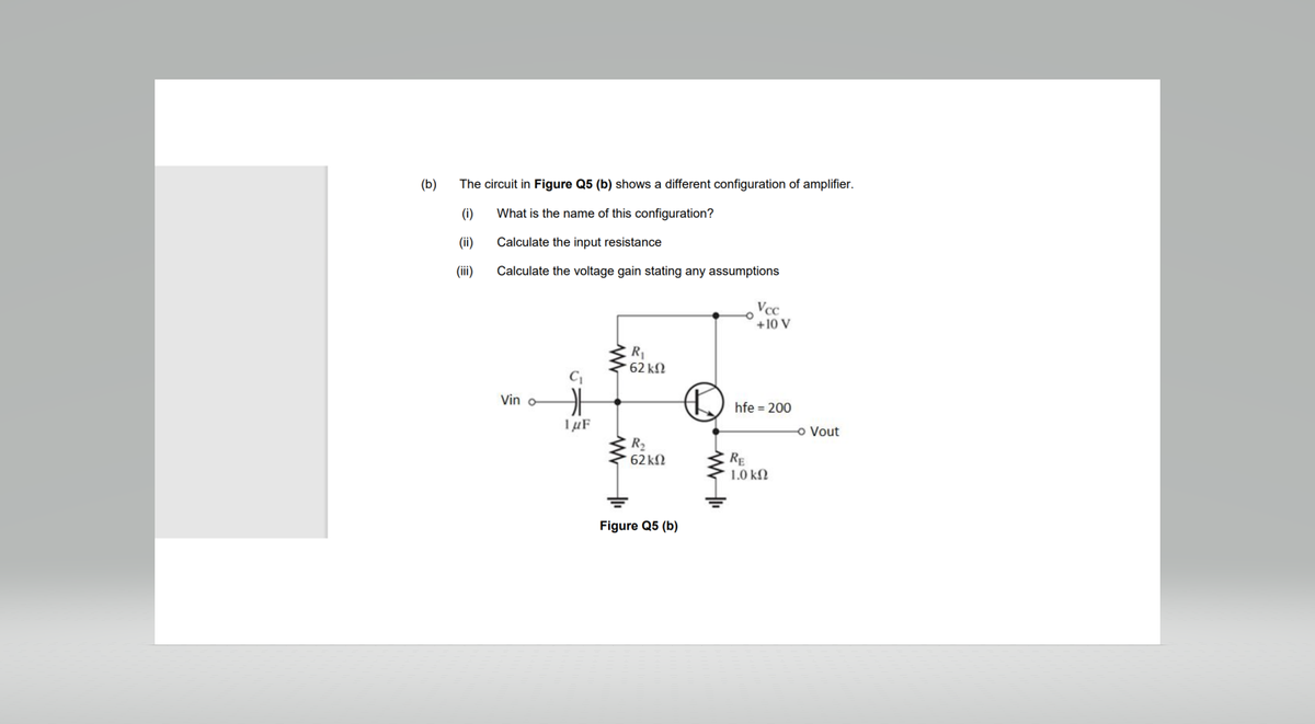 (b)
The circuit in Figure Q5 (b) shows a different configuration of amplifier.
(i)
What is the name of this configuration?
(ii)
Calculate the input resistance
(iii)
Calculate the voltage gain stating any assumptions
Vin o
C₁
H
1μF
R₁
' 62 ΚΩ
R₂
62 ΚΩ
Figure Q5 (b)
Ⓡ
www
Vcc
+10 V
hfe = 200
RE
1.0 ΚΩ
- Vout