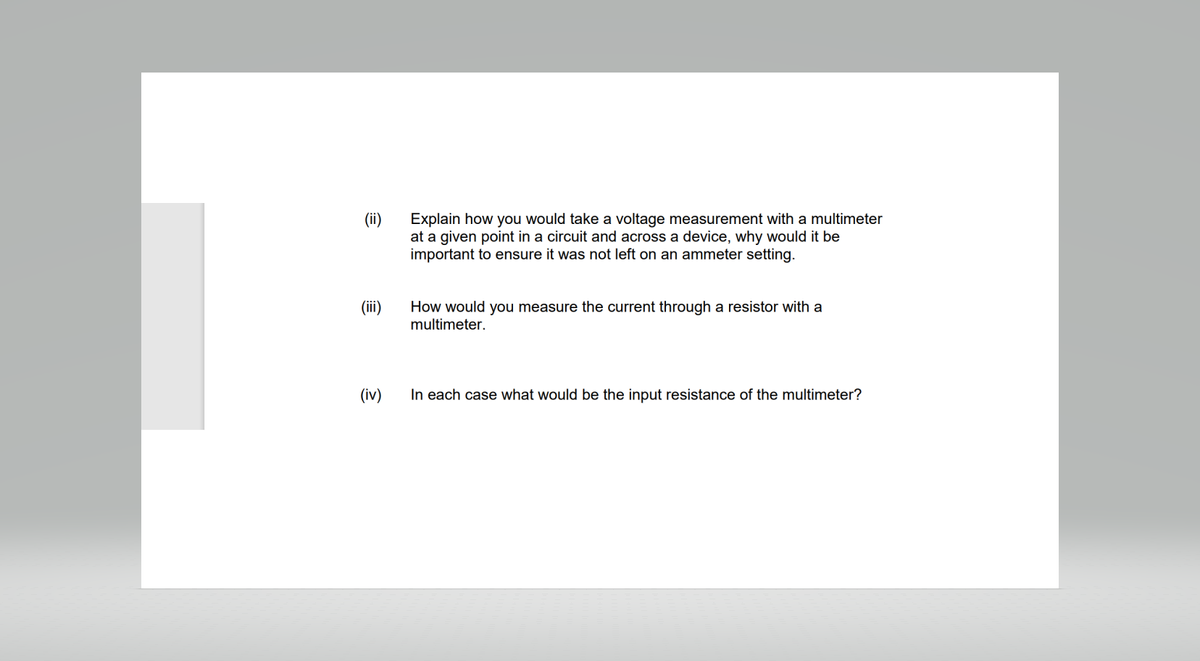 (ii)
(iii)
(iv)
Explain how you would take a voltage measurement with a multimeter
at a given point in a circuit and across a device, why would it be
important to ensure it was not left on an ammeter setting.
How would you measure the current through a resistor with a
multimeter.
In each case what would be the input resistance of the multimeter?