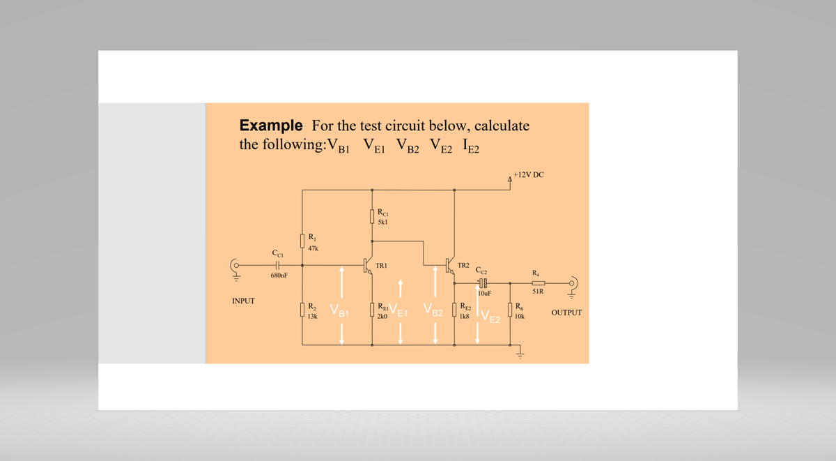 Example For the test circuit below, calculate
the following:VB1 VE1 VB2 VE2 IE2
OHI
INPUT
CC1
680nF
R₁
47k
R₂ VB1
13k
RCL
5k1
TR1
REI
2k0
VB2
TR2
RE2
1k8
Cc2
10uF
IVE2
+12V DC
R₂
10k
R4
51R
OUTPUT