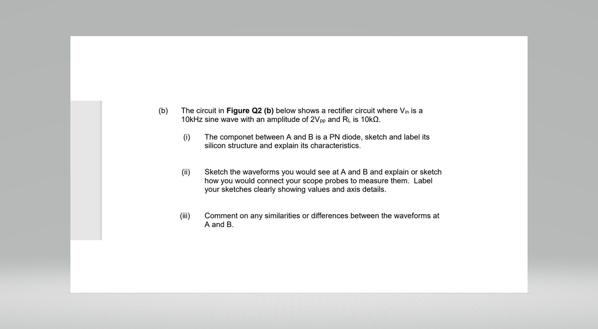 (b)
The circuit in Figure Q2 (b) below shows a rectifier circuit where Vin is a
10kHz sine wave with an amplitude of 2Vpp and RL is 10k.
(i)
(iii)
The componet between A and B is a PN diode, sketch and label its
silicon structure and explain its characteristics.
Sketch the waveforms you would see at A and B and explain or sketch
how you would connect your scope probes to measure them. Label
your sketches clearly showing values and axis details.
Comment on any similarities or differences between the waveforms at
A and B.