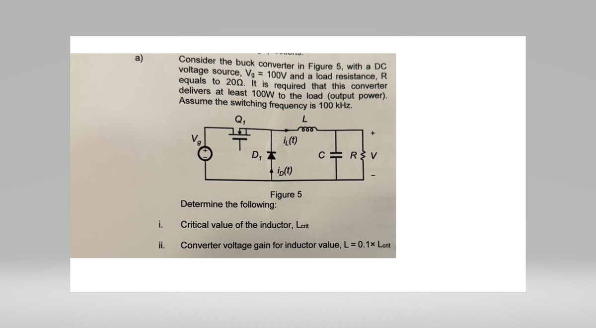 Consider the buck converter in Figure 5, with a DC
voltage source, Vg = 100V and a load resistance, R
equals to 2002. It is required that this converter
delivers at least 100W to the load (output power).
Assume the switching frequency is 100 kHz.
Q₁
L
000
+
i(t)
D₁
C
R>V
iD(t)
Figure 5
Determine the following:
i.
Critical value of the inductor, Lcrit
ii.
Converter voltage gain for inductor value, L = 0.1x Lcrit