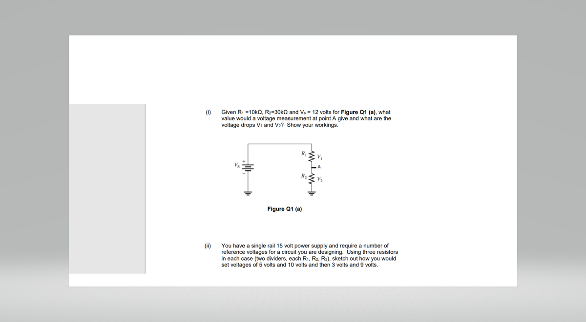 (i)
(ii)
Given R₁ =10kQ2, R₂=30k and Vs = 12 volts for Figure Q1 (a), what
value would a voltage measurement at point A give and what are the
voltage drops V₁ and V₂? Show your workings.
R₁
R₂
Figure Q1 (a)
V₁
V₂
You have a single rail 15 volt power supply and require a number of
reference voltages for a circuit you are designing. Using three resistors
in each case (two dividers, each R₁, R2, R3), sketch out how you would
set voltages of 5 volts and 10 volts and then 3 volts and 9 volts.