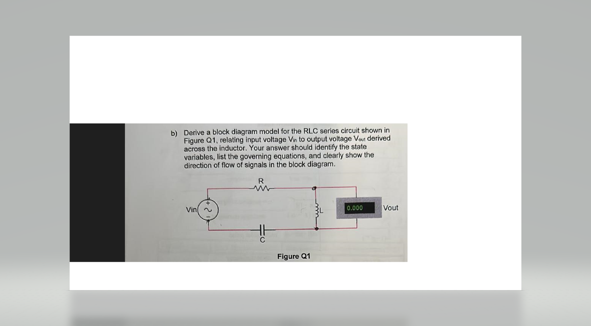 b) Derive a block diagram model for the RLC series circuit shown in
Figure Q1, relating input voltage Vin to output voltage Vout derived
across the inductor. Your answer should identify the state
variables, list the governing equations, and clearly show the
direction of flow of signals in the block diagram.
R
+
Vin(~
C
Figure Q1
0.000
Vout