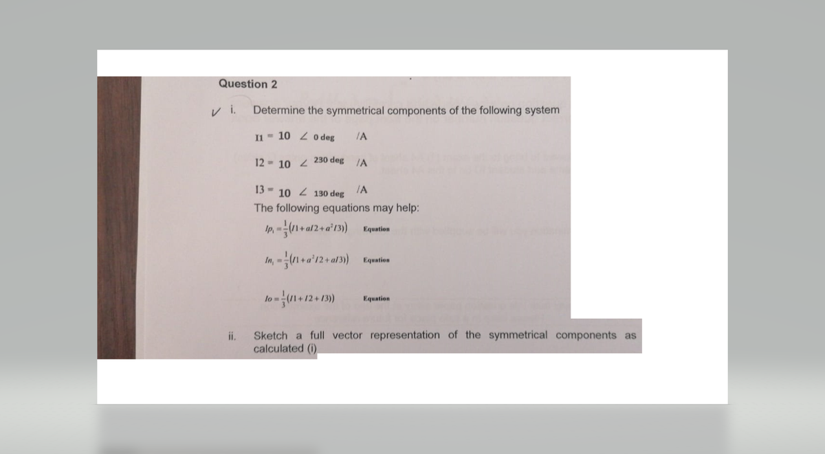 Question 2
ii.
Determine the symmetrical components of the following system
11 10 20 deg /A
10 230 deg
12
/A
13 10130 deg
/A
The following equations may help:
lp, =(11+a/2+ a²13)) Equation
In, - (11 + a²12+al3) Equation
Jo -- (11+12+139)
lo=
Equation
Sketch a full vector representation of the symmetrical components as
calculated (i)