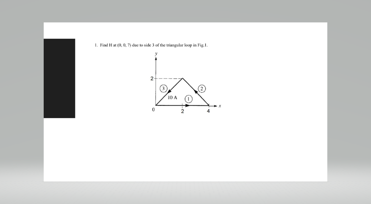 1. Find H at (0, 0, 7) due to side 3 of the triangular loop in Fig.1.
2
0
10 A
2
4