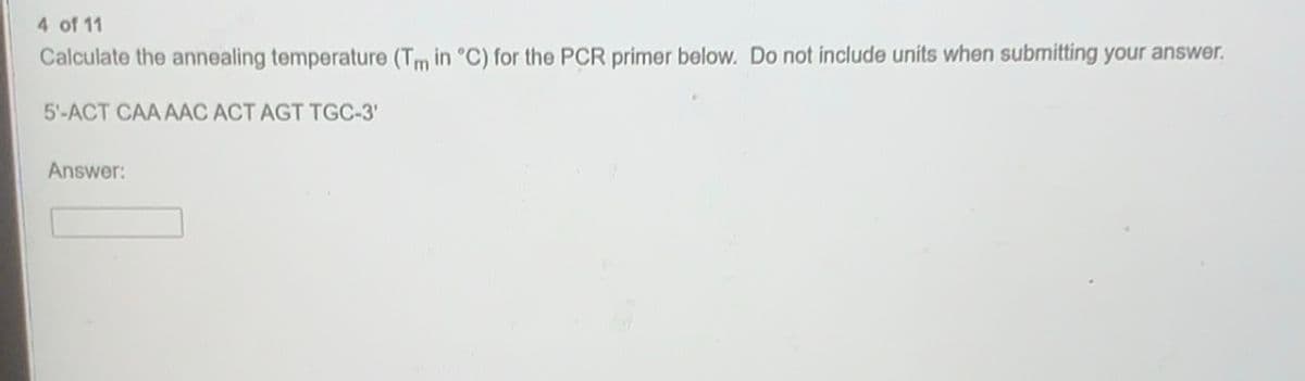 4 of 11
Calculate the annealing temperature (Tm in °C) for the PCR primer below. Do not include units when submitting your answer.
5'-ACT CAA AAC ACT AGT TGC-3'
Answer:
