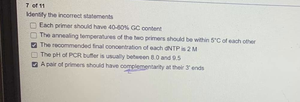 7 of 11
Identify the incorrect statements
O Each primer should have 40-60% GC content
The annealing temperatures of the two primers should be within 5°C of each other
The recommended final concentration of each DNTP is 2 M
The pH of PCR buffer is usually between 8.0 and 9.5
V A pair of primers should have complementarity at their 3' ends
