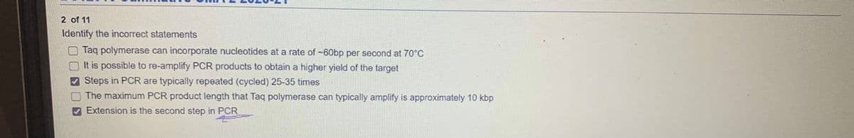 2 of 11
Identify the incorrect statements
O Taq polymerase can incorporate nucleotides at a rate of -60bp per second at 70°C
It is possible to re-amplify PCR products to obtain a higher yield of the target
Steps in PCR are typically repeated (cycled) 25-35 times
The maximum PCR product length that Taq polymerase can typically amplify is approximately 10 kbp
V Extension is the second step in PCR
