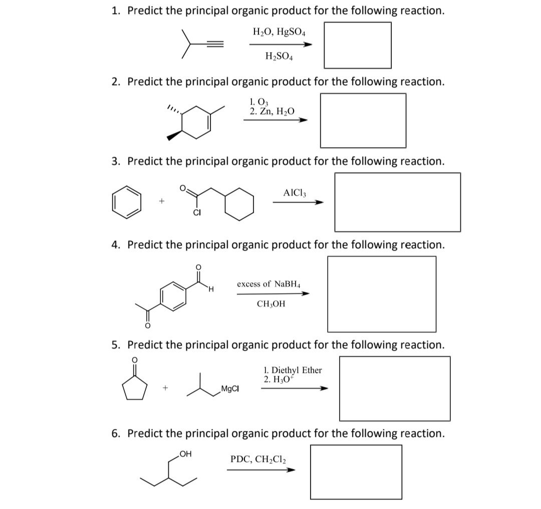 1. Predict the principal organic product for the following reaction.
H2O, H9SO4
H2SO4
2. Predict the principal organic product for the following reaction.
1. O3
2. Zn, H2O
3. Predict the principal organic product for the following reaction.
AICI3
4. Predict the principal organic product for the following reaction.
you
excess of NaBH4
CH3OH
5. Predict the principal organic product for the following reaction.
1. Diethyl Ether
2. НО*
M9CI
6. Predict the principal organic product for the following reaction.
Он
PDC, CH2C12
