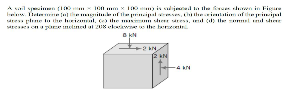 A soil specimen (100 mm × 100 mm × 100 mm) is subjected to the forces shown in Figure
below. Determine (a) the magnitude of the principal stresses, (b) the orientation of the principal
stress plane to the horizontal, (c) the maximum shear stress, and (d) the normal and shear
stresses on a plane inclined at 208 clockwise to the horizontal.
8 kN
2 kN
2 kN
4 kN
