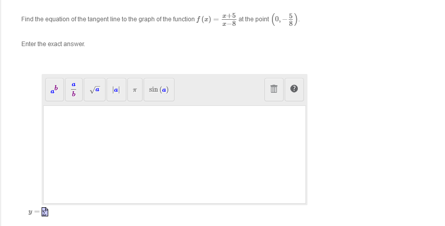 Find the equation of the tangent line to the graph of the function f (x)
Enter the exact answer.
S
A
Po
a
a
b
|a|
k
sin (a)
z+5
I-8
at the point (0,-).