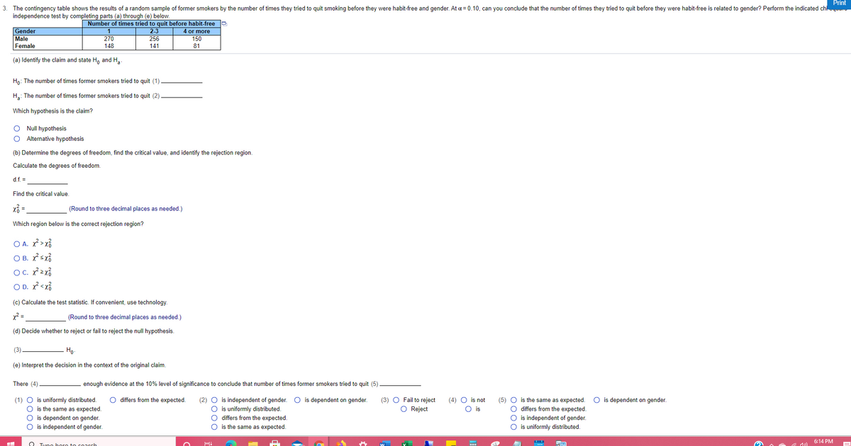 Print
The contingency table shows the results of a random sample of former smokers by the number of times they tried to quit smoking before they were habit-free and gender. At a = 0.10, can you conclude that the number of times they tried to quit before they were habit-free is related to gender? Perform the indicated chi
independence test by completing parts (a) through (e) below.
3.
Gender
Male
Number of times tried to quit before habit-free a
2-3
256
4 or more
150
1
270
Female
148
141
81
(a) Identify the claim and state H, and H,.
Hn: The number of times former smokers tried to quit (1)
H,: The number of times former smokers tried to quit (2)
Which hypothesis is the claim?
O Null hypothesis
Alternative hypothesis
(b) Determine the degrees of freedom, find the critical value, and identify the rejection region.
Calculate the degrees of freedom.
d.f. =
Find the critical value.
(Round to three decimal places as needed.)
Which region below is the correct rejection region?
O A. X > x%
O B. xsx?
OC. x2x3
O D. x? <x%
(c) Calculate the test statistic. If convenient, use technology.
x =
(Round to three decimal places as needed.)
(d) Decide whether to reject or fail to reject the null hypothesis.
(3)
Ho
(e) Interpret the decision in the context of the original claim.
There (4)
enough evidence at the 10% level of significance to conclude that number of times former smokers tried to quit (5)
(1) O is uniformly distributed.
O is the same as expected.
O differs from the expected.
(2) O is independent of gender. O is dependent on gender.
O is uniformly distributed.
O differs from the expected.
(5) O is the same as expected.
O differs from the expected.
is independent of gender.
is uniformly distributed.
(3) O Fail to reject
O Reject
(4) O is not
O is dependent on gender.
O is
is dependent on gender.
O is independent of gender.
O is the same as expected.
6:14 PM
Tuno bore to coarch
0000
