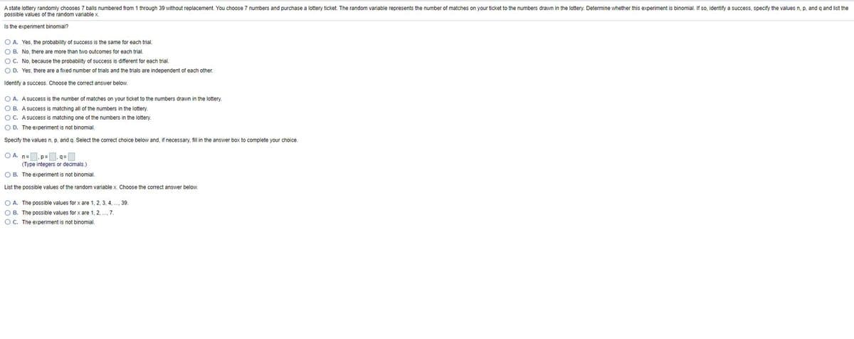 A state lottery randomly chooses 7 balls numbered from 1 through 39 without replacement. You choose 7 numbers and purchase a lottery ticket. The random variable represents the number of matches on your ticket to the numbers drawn in the lottery. Determine whether this experiment is binomial. If so, identify a success, specify the values n, p, and q and list the
possible values of the random variable x.
Is the experiment binomial?
O A. Yes, the probability of success is the same for each trial.
O B. No, there are more than two outcomes for each trial.
O C. No, because the probability of success is different for each trial.
O D. Yes, there are a fixed number of trials and the trials are independent of each other.
Identify a success. Choose the correct answer below.
O A. A success is the number of matches on your ticket to the numbers drawn in the lottery.
O B. A success is matching all of the numbers in the lottery.
OC. A success is matching one of the numbers in the lottery.
O D. The experiment is not binomial.
Specify the values n, p, and g. Select the correct choice below and, if necessary, fill in the answer box to complete your choice.
O A. n=. p=, g=
(Type integers or decimals.)
O B. The experiment is not binomial.
List the possible values of the random variable x. Choose the correct answer below.
O A. The possible values for x are 1, 2, 3, 4, ., 39.
O B. The possible values for x are 1, 2, ., 7.
OC. The experiment is not binomial.
