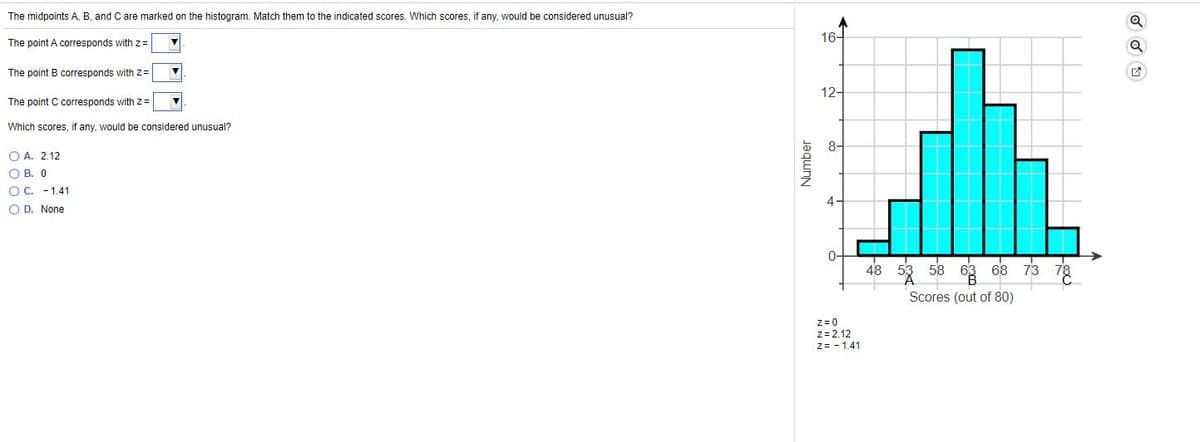 The midpoints A, B, and C are marked on the histogram. Match them to the indicated scores. Which scores, if any, would be considered unusual?
16-
The point A corresponds with z=
The point B corresponds with z=
12-
The point C corresponds with z=
Which scores, if any, would be considered unusual?
8-
O A. 2.12
O B. 0
O C. - 1.41
O D. None
0-
58 63 68 73 78
Scores (out of 80)
Z= 0
z= 2.12
z= - 1.41
Number
