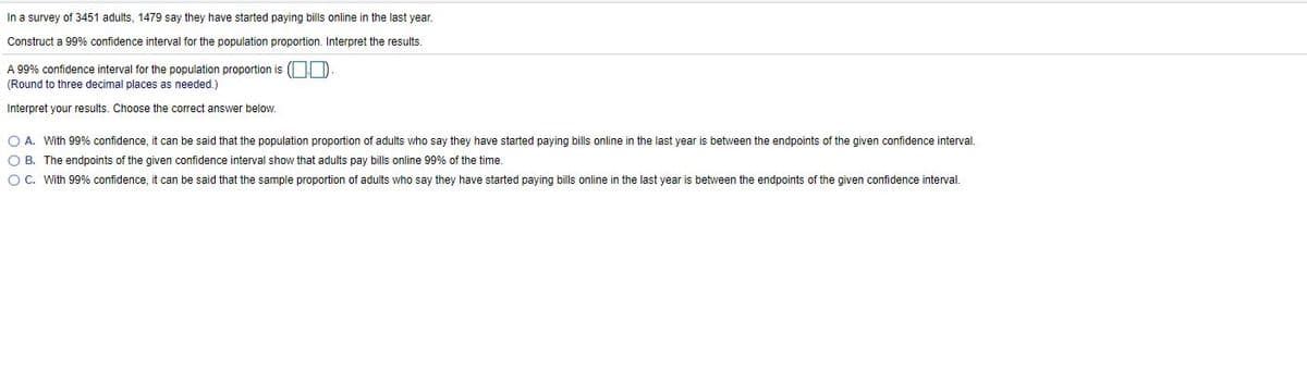 In a survey of 3451 adults, 1479 say they have started paying bills online in the last year.
Construct a 99% confidence interval for the population proportion. Interpret the results.
A 99% confidence interval for the population proportion is (OD
(Round to three decimal places as needed.)
Interpret your results. Choose the correct answer below.
O A. With 99% confidence, it can be said that the population proportion of adults who say they have started paying bills online in the last year is between the endpoints of the given confidence interval.
O B. The endpoints of the given confidence interval show that adults pay bills online 99% of the time.
O C. With 99% confidence, it can be said that the sample proportion of adults who say they have started paying bills online in the last year
between the endpoints of the given confidence interval.
