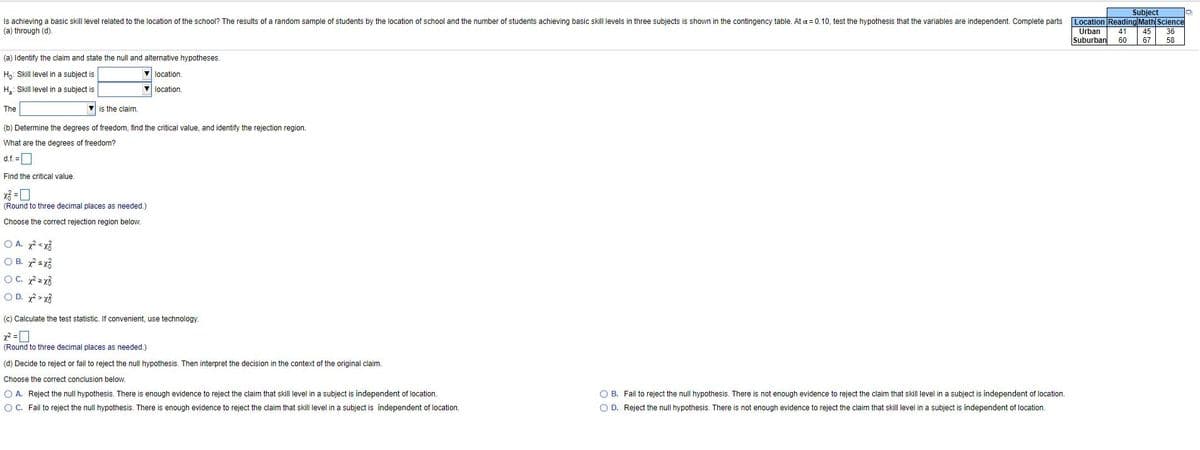 Is achieving a basic skill level related to the location
(a) through (d).
Subject
Location Reading Math Science
45
the school? The results of a random sample of students by the location of school and the number of students achieving basic skill levels in three subjects is shown in the contingency table. At a = 0.10, test the hypothesis that the variables are independent. Complete parts
Urban
41
36
Suburban
60
67
58
(a) Identify the claim and state the null and alternative hypotheses.
Ha: Skill level in a subject is
location
H.: Skill level in a subject is
location
The
V is the claim.
(b) Determine the degrees of freedom, find the critical value, and identify the rejection region.
What are the degrees of freedom?
d.f. =
Find the critical value.
(Round to three decimal places as needed.)
Choose the correct rejection region below.
O A. <x%
O B. 7sx3
OC. z x3
O D. > x3
(c) Calculate the test statistic. If convenient, use technology.
(Round to three decimal places as needed.)
(d) Decide to reject or fail to reject the null hypothesis. Then interpret the decision in the context of the original claim.
Choose the correct conclusion below.
O A. Reject the null hypothesis. There is enough evidence to reject the claim that skill level in a subject is independent of location.
O B. Fail to reject the null hypothesis. There is not enough evidence to reject the claim that skill level in a subject is independent of location.
OC. Fail to reject the null hypothesis. There is enough evidence to reject the claim that skill level in a subject is independent of location.
O D. Reject the null hypothesis. There is not enough evidence to reject the claim that skill level in a subject is independent of location.
