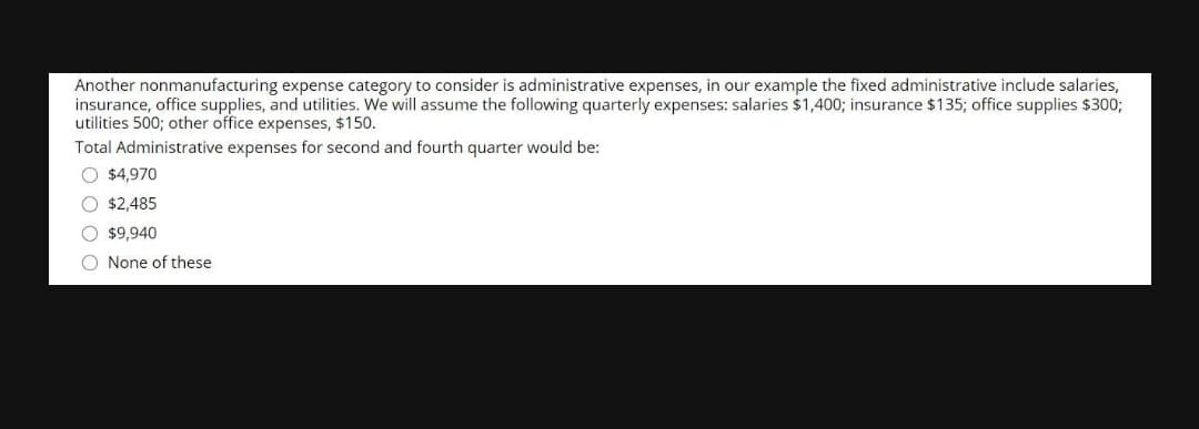 Another nonmanufacturing expense category to consider is administrative expenses, in our example the fixed administrative include salaries,
insurance, office supplies, and utilities. We will assume the following quarterly expenses: salaries $1,400; insurance $135; office supplies $300;
utilities 500; other office expenses, $150.
Total Administrative expenses for second and fourth quarter would be:
O $4,970
$2,485
$9,940
O None of these
