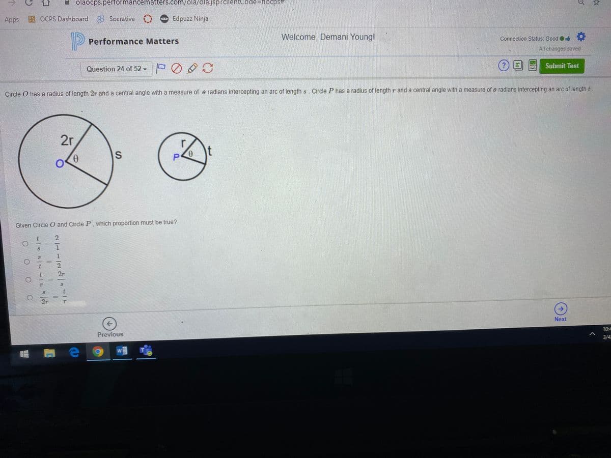 ->
olaočps.peformancematters.com/ola/ola.jsp?clientCode=Dflocps#
Apps
98 OCPS Dashboard Socrative )
Edpuzz Ninja
2 Performance Matters
Welcome, Demani Young!
Connection Status: Good
All changes saved.
Submit Test
Question 24 of 52-
Circle O has a radius of length 2r and a central angle with a measure of e radians intercepting an arc of lengths. Circle P has a radius of length r and a central angle with a measure of e radians intercepting an arc of length t.
2r
Given Circle 0 and Circle P which proportion must be true?
t.
2r
2r
->
Next
10:4
Previous
3/4
O OO
