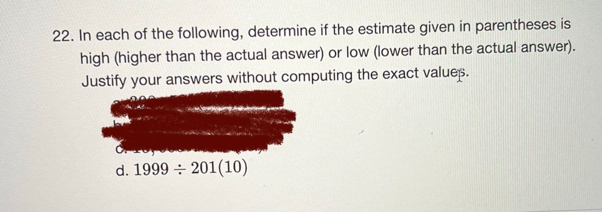 22. In each of the following, determine if the estimate given in parentheses is
high (higher than the actual answer) or low (lower than the actual answer).
Justify your answers without computing the exact values.
d. 1999 ÷ 201(10)
