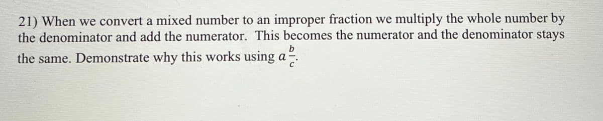 21) When we convert a mixed number to an improper fraction we multiply the whole number by
the denominator and add the numerator. This becomes the numerator and the denominator stays
b
the same. Demonstrate why this works using a
