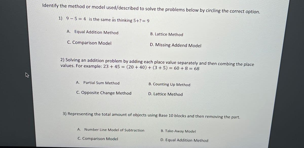 Identify the method or model used/described to solve the problems below by circling the correct option.
1) 9 – 5 = 4 is the same as thinking 5+?= 9
A. Equal Addition Method
B. Lattice Method
C. Comparison Model
D. Missing Addend Model
2) Solving an addition problem by adding each place value separately and then combing the place
values. For example: 23 + 45 = (20 + 40) + (3 + 5) = 60 + 8 = 68
A. Partial Sum Method
B. Counting Up Method
C. Opposite Change Method
D. Lattice Method
3) Representing the total amount of objects using Base 10 blocks and then removing the part.
A. Number Line Model of Subtraction
B. Take-Away Model
C. Comparison Model
D. Equal Addition Method
