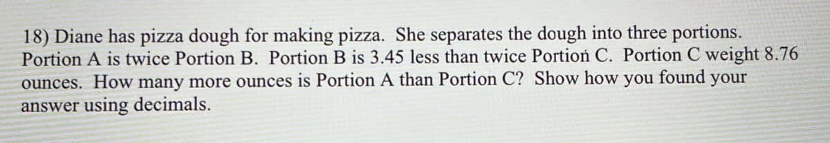 18) Diane has pizza dough for making pizza. She separates the dough into three portions.
Portion A is twice Portion B. Portion B is 3.45 less than twice Portioń C. Portion C weight 8.76
ounces. How many more ounces is Portion A than Portion C? Show how you found your
answer using decimals.
