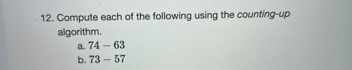 12. Compute each of the following using the counting-up
algorithm.
a. 74 – 63
b. 73 – 57
