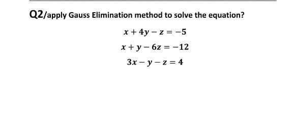 Q2/apply Gauss Elimination method to solve the equation?
x + 4y – z = -5
x + y - 6z = -12
3x - y - z = 4
