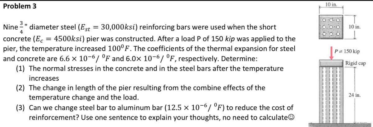 Problem 3
3
Nine diameter steel (Est = 30,000ksi) reinforcing bars were used when the short
4
concrete (Ec 4500ksi) pier was constructed. After a load P of 150 kip was applied to the
pier, the temperature increased 100°F. The coefficients of the thermal expansion for steel
and concrete are 6.6 × 10-6/ °F and 6.0× 10-6/ °F, respectively. Determine:
(1) The normal stresses in the concrete and in the steel bars after the temperature
increases
(2) The change in length of the pier resulting from the combine effects of the
temperature change and the load.
(3) Can we change steel bar to aluminum bar (12.5 × 10-6/ °F) to reduce the cost of
reinforcement? Use one sentence to explain your thoughts, no need to calculateⒸ
=
10 in.
0.0
10 in.
P = 150 kip
Rigid cap
24 in.