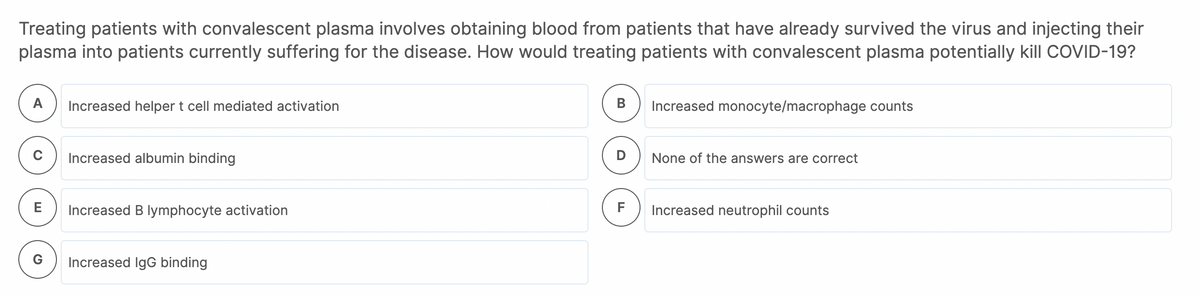 Treating patients with convalescent plasma involves obtaining blood from patients that have already survived the virus and injecting their
plasma into patients currently suffering for the disease. How would treating patients with convalescent plasma potentially kill COVID-19?
А
Increased helper t cell mediated activation
В
Increased monocyte/macrophage counts
Increased albumin binding
D
None of the answers are correct
E
Increased B lymphocyte activation
F
Increased neutrophil counts
Increased IgG binding
