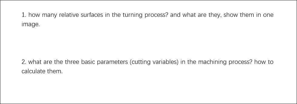 1. how many relative surfaces in the turning process? and what are they, show them in one
image.
2. what are the three basic parameters (cutting variables) in the machining process? how to
calculate them.
