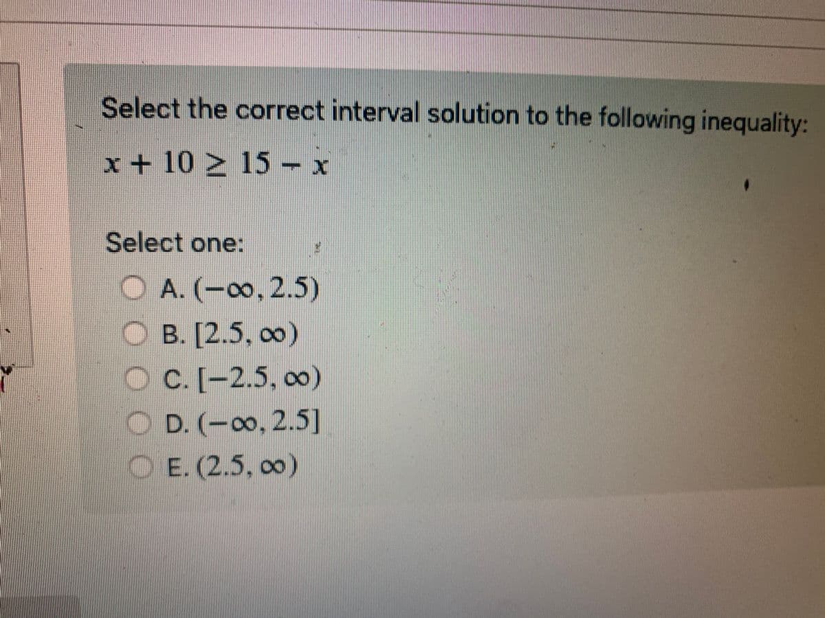 Select the correct interval solution to the following inequality:
x + 10 ≥ 15 - x
Select one:
A. (-∞, 2.5)
OB. [2.5, 00)
OC. [-2.5, ∞0)
COD. (-∞o, 2.5]
E. (2.5, ∞0)