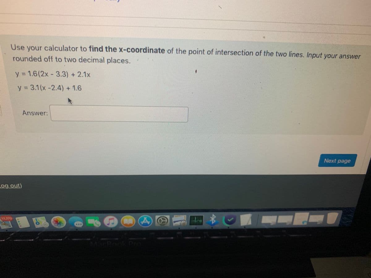 ### Finding the Intersection of Two Lines

Using a calculator, find the x-coordinate of the point of intersection of the two lines. Input your answer rounded off to two decimal places.

Given equations:
\[ y = 1.6(2x - 3.3) + 2.1x \]
\[ y = 3.1(x - 2.4) + 1.6 \]

**Answer:**

[Text box for answer input]

**Guide for Solving:**

1. **Expand both equations:**
   - For the first equation:
     \[ y = 1.6(2x - 3.3) + 2.1x \]
     \[ y = 3.2x - 5.28 + 2.1x \]
     \[ y = 5.3x - 5.28 \]
   
   - For the second equation:
     \[ y = 3.1(x - 2.4) + 1.6 \]
     \[ y = 3.1x - 7.44 + 1.6 \]
     \[ y = 3.1x - 5.84 \]

2. **Set the equations equal to each other to find the x-coordinate of the intersection:**
   \[ 5.3x - 5.28 = 3.1x - 5.84 \]

3. **Solve for x:**
   \[ 5.3x - 3.1x = -5.84 + 5.28 \]
   \[ 2.2x = -0.56 \]
   \[ x = -0.56 / 2.2 \]
   \[ x = -0.2545... \]

4. **Round off to two decimal places:**
   \[ x \approx -0.25 \]

**Note:** Accurate use of a calculator is necessary to achieve precise results and rounding.

Click "Next page" after submitting your answer to proceed.