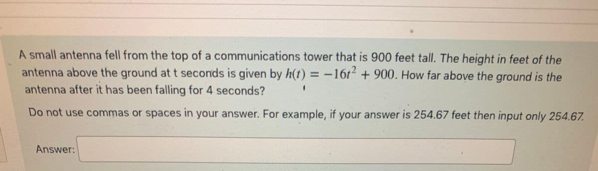 ### Example Question on Falling Objects

**Problem Description:**
A small antenna fell from the top of a communications tower that is 900 feet tall. The height in feet of the antenna above the ground at \( t \) seconds is given by the equation:

\[ h(t) = -16t^2 + 900 \]

**Question:**
How far above the ground is the antenna after it has been falling for 4 seconds?

**Instructions:**
Do not use commas or spaces in your answer. For example, if your answer is 254.67 feet, then input only `254.67`.

**Answer:**
\[ \_\_\_\_\_\_\_\_\_\_ \]

### Explanation:
1. To determine the height of the antenna after 4 seconds, substitute \( t = 4 \) into the equation \( h(t) = -16t^2 + 900 \).
2. Calculate \( h(4) \):
   \[
   h(4) = -16(4)^2 + 900
   \]
3. First, calculate \( 4^2 \):
   \[
   4^2 = 16
   \]
4. Multiply this by -16:
   \[
   -16 \times 16 = -256
   \]
5. Add 900:
   \[
   -256 + 900 = 644
   \]

Therefore, the antenna is 644 feet above the ground after falling for 4 seconds. Enter `644` in the answer box.